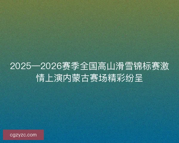 2025—2026赛季全国高山滑雪锦标赛激情上演内蒙古赛场精彩纷呈