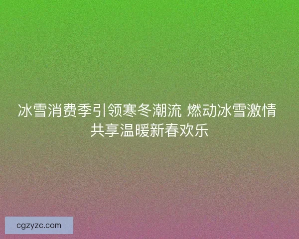 冰雪消费季引领寒冬潮流 燃动冰雪激情 共享温暖新春欢乐
